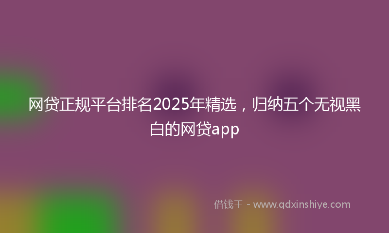 网贷正规平台排名2025年精选，归纳五个无视黑白的网贷app