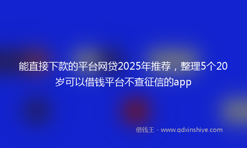 能直接下款的平台网贷2025年推荐，整理5个20岁可以借钱平台不查征信的app