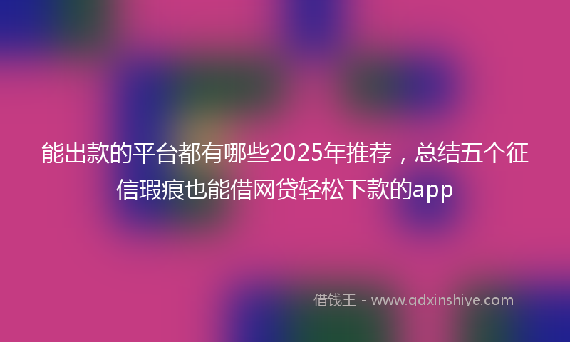 能出款的平台都有哪些2025年推荐，总结五个征信瑕疵也能借网贷轻松下款的app