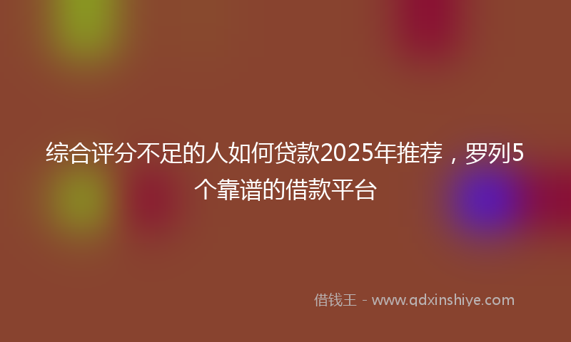 综合评分不足的人如何贷款2025年推荐，罗列5个靠谱的借款平台