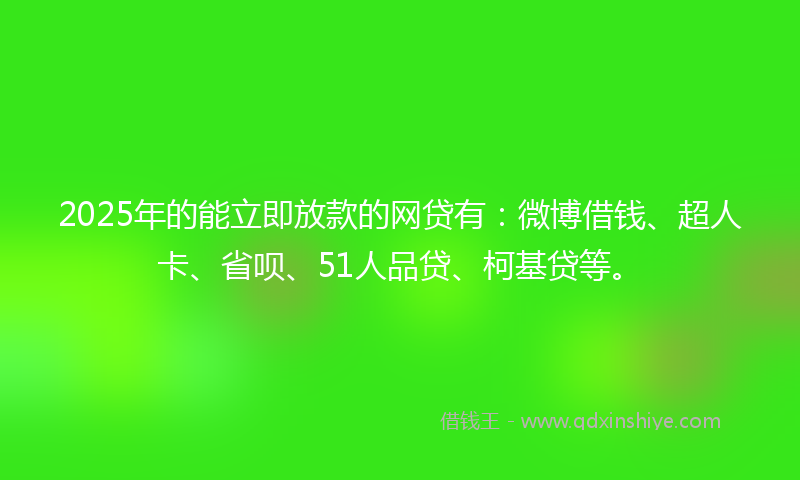 2025年的能立即放款的网贷有：微博借钱、超人卡、省呗、51人品贷、柯基贷等。
