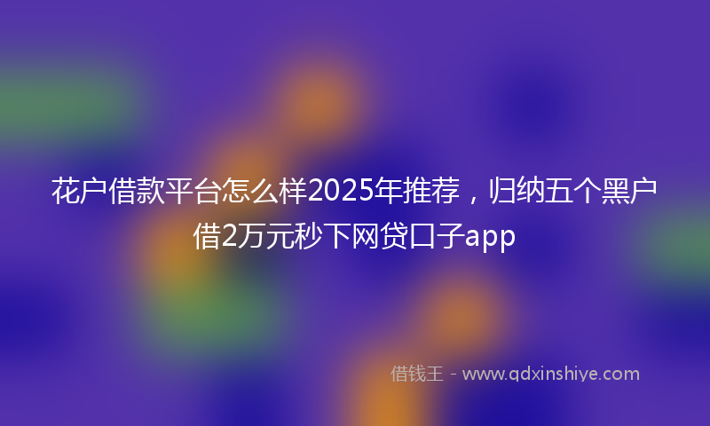花户借款平台怎么样2025年推荐，归纳五个黑户借2万元秒下网贷口子app