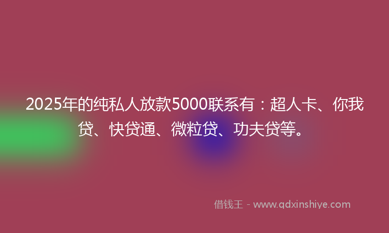 2025年的纯私人放款5000联系有：超人卡、你我贷、快贷通、微粒贷、功夫贷等。