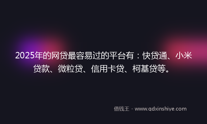 2025年的网贷最容易过的平台有：快贷通、小米贷款、微粒贷、信用卡贷、柯基贷等。