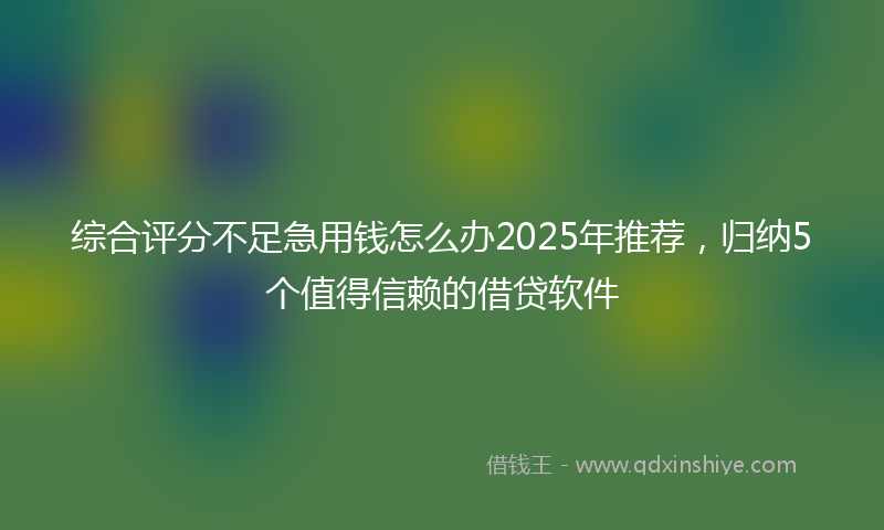 综合评分不足急用钱怎么办2025年推荐，归纳5个值得信赖的借贷软件