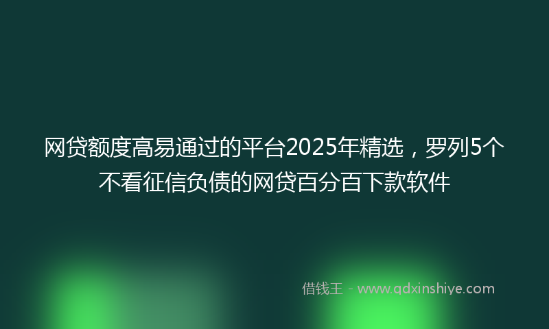 网贷额度高易通过的平台2025年精选，罗列5个不看征信负债的网贷百分百下款软件