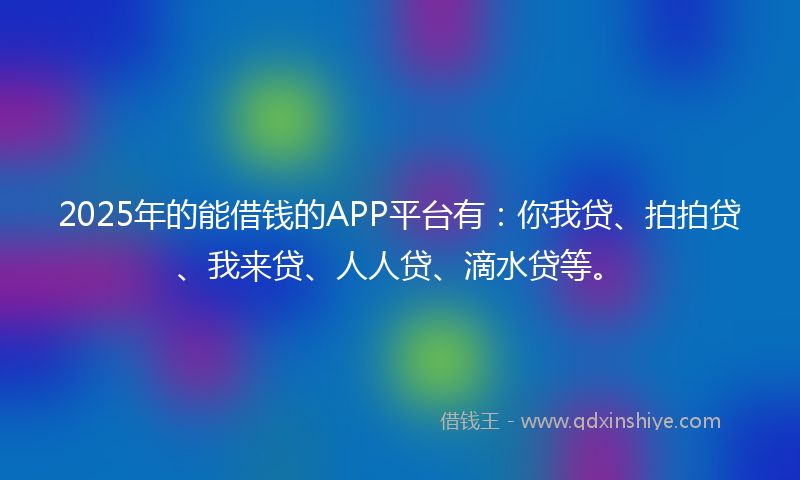 2025年的能借钱的APP平台有：你我贷、拍拍贷、我来贷、人人贷、滴水贷等。