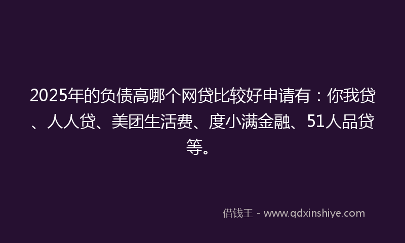 2025年的负债高哪个网贷比较好申请有：你我贷、人人贷、美团生活费、度小满金融、51人品贷等。