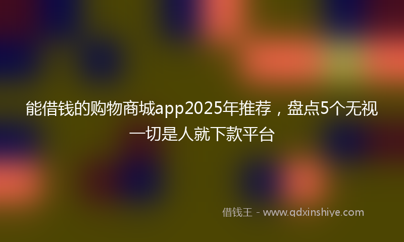 能借钱的购物商城app2025年推荐，盘点5个无视一切是人就下款平台