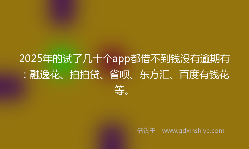 2025年的试了几十个app都借不到钱没有逾期有：融逸花、拍拍贷、省呗、东方汇、百度有钱花等。