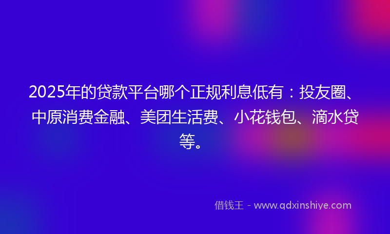 2025年的贷款平台哪个正规利息低有：投友圈、中原消费金融、美团生活费、小花钱包、滴水贷等。