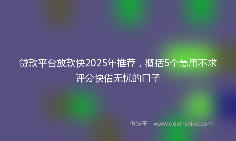 贷款平台放款快2025年推荐，概括5个急用不求评分快借无忧的口子