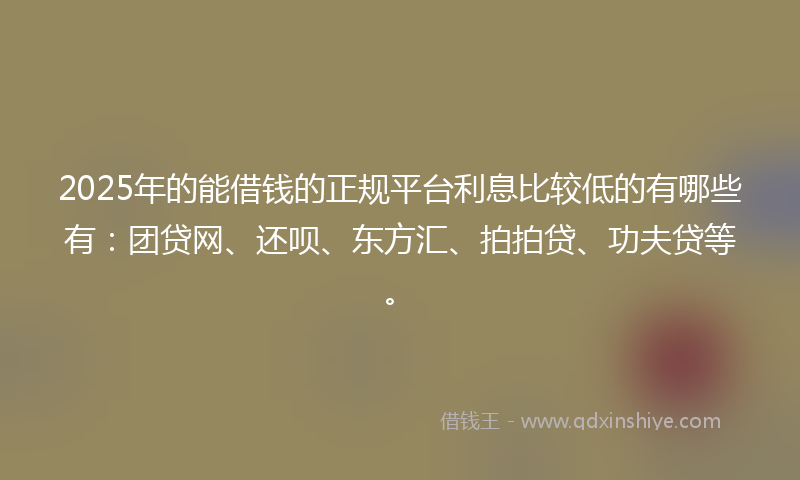 2025年的能借钱的正规平台利息比较低的有哪些有：团贷网、还呗、东方汇、拍拍贷、功夫贷等。