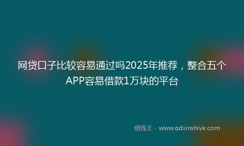 网贷口子比较容易通过吗2025年推荐，整合五个APP容易借款1万块的平台