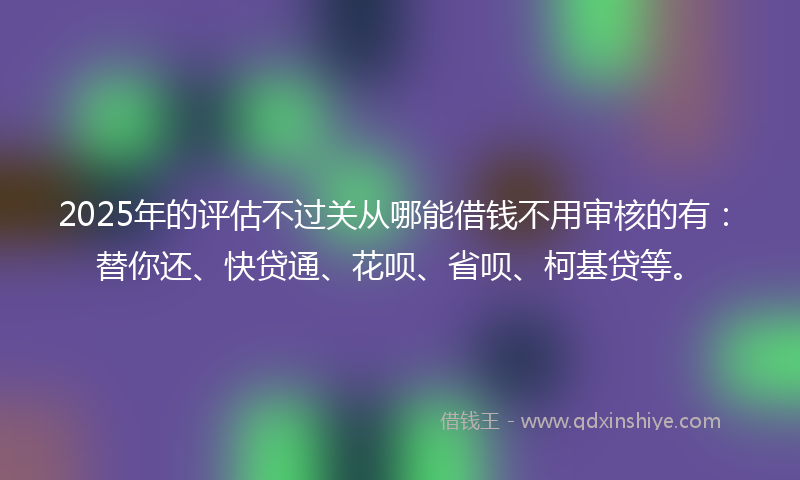 2025年的评估不过关从哪能借钱不用审核的有：替你还、快贷通、花呗、省呗、柯基贷等。
