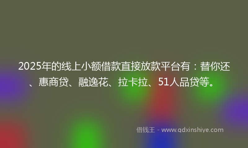 2025年的线上小额借款直接放款平台有：替你还、惠商贷、融逸花、拉卡拉、51人品贷等。