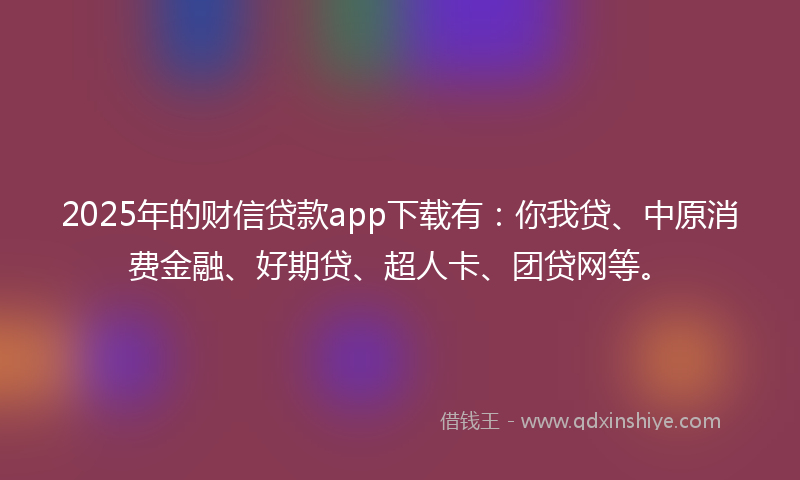 2025年的财信贷款app下载有：你我贷、中原消费金融、好期贷、超人卡、团贷网等。