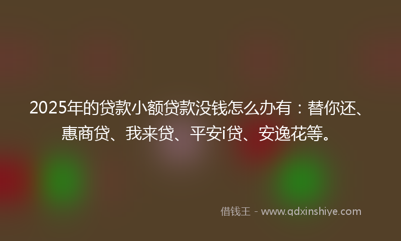 2025年的贷款小额贷款没钱怎么办有：替你还、惠商贷、我来贷、平安i贷、安逸花等。