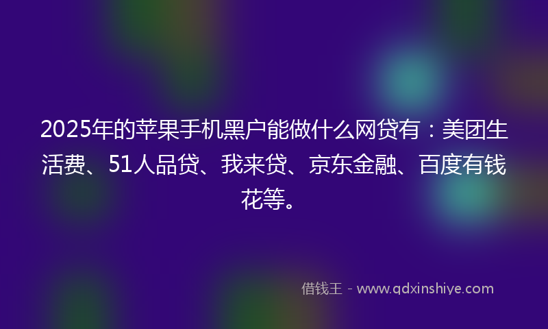 2025年的苹果手机黑户能做什么网贷有：美团生活费、51人品贷、我来贷、京东金融、百度有钱花等。
