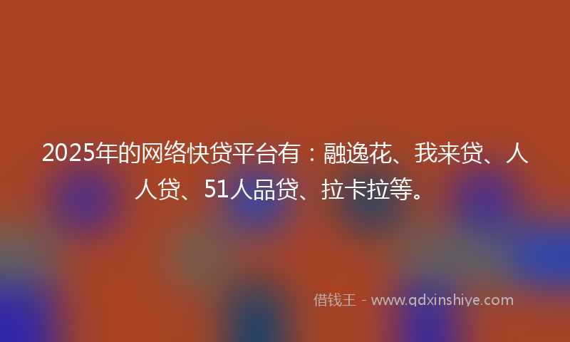 2025年的网络快贷平台有：融逸花、我来贷、人人贷、51人品贷、拉卡拉等。