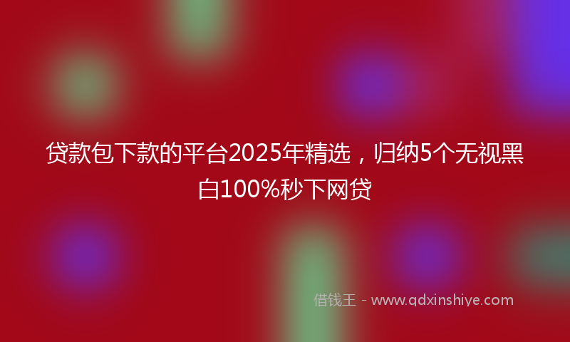 贷款包下款的平台2025年精选，归纳5个无视黑白100%秒下网贷