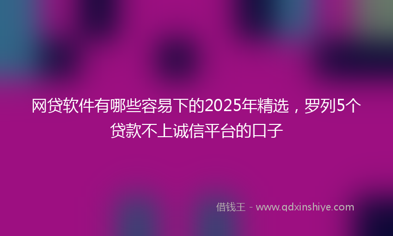 网贷软件有哪些容易下的2025年精选，罗列5个贷款不上诚信平台的口子