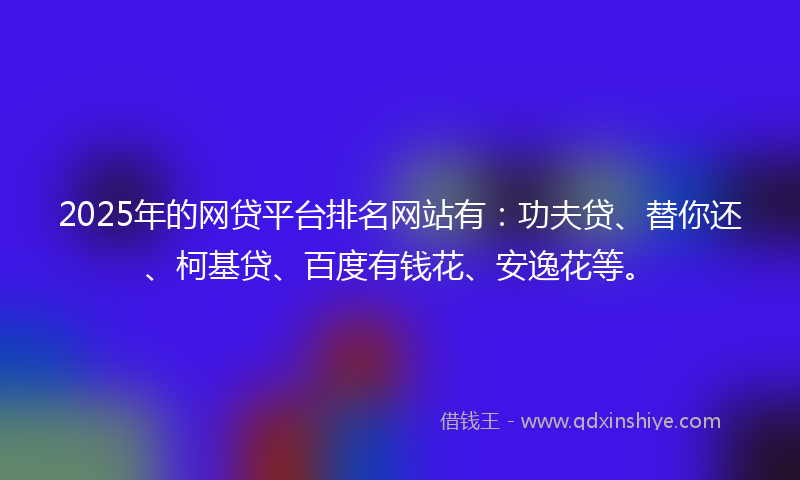 2025年的网贷平台排名网站有：功夫贷、替你还、柯基贷、百度有钱花、安逸花等。
