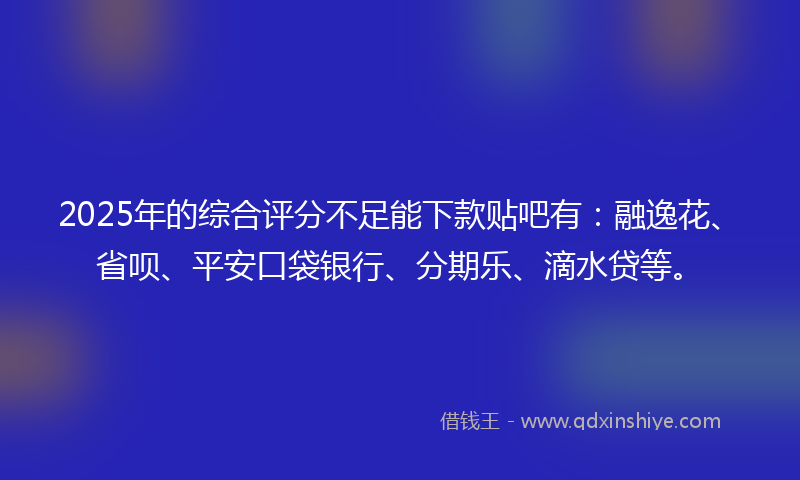2025年的综合评分不足能下款贴吧有：融逸花、省呗、平安口袋银行、分期乐、滴水贷等。