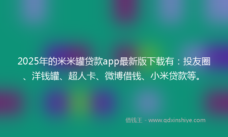 2025年的米米罐贷款app最新版下载有：投友圈、洋钱罐、超人卡、微博借钱、小米贷款等。