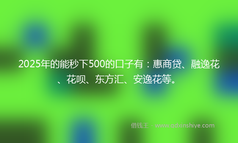 2025年的能秒下500的口子有：惠商贷、融逸花、花呗、东方汇、安逸花等。