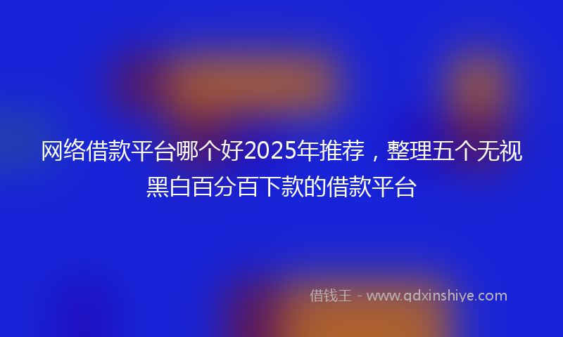 网络借款平台哪个好2025年推荐，整理五个无视黑白百分百下款的借款平台