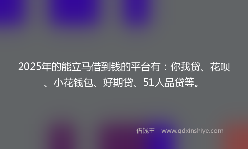 2025年的能立马借到钱的平台有：你我贷、花呗、小花钱包、好期贷、51人品贷等。