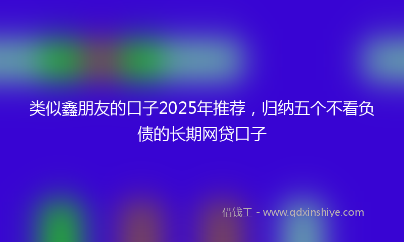 类似鑫朋友的口子2025年推荐，归纳五个不看负债的长期网贷口子