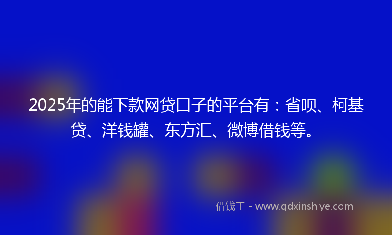 2025年的能下款网贷口子的平台有：省呗、柯基贷、洋钱罐、东方汇、微博借钱等。