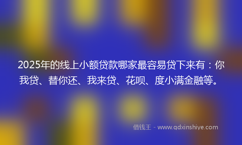 2025年的线上小额贷款哪家最容易贷下来有：你我贷、替你还、我来贷、花呗、度小满金融等。