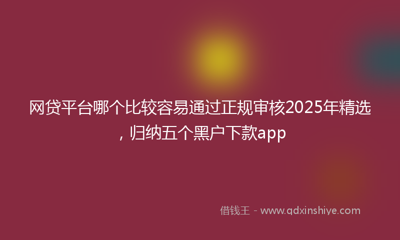 网贷平台哪个比较容易通过正规审核2025年精选，归纳五个黑户下款app