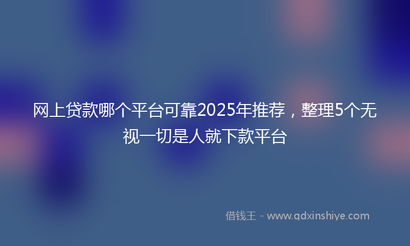网上贷款哪个平台可靠2025年推荐，整理5个无视一切是人就下款平台