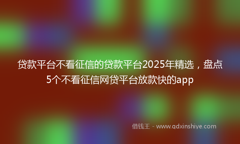 贷款平台不看征信的贷款平台2025年精选，盘点5个不看征信网贷平台放款快的app