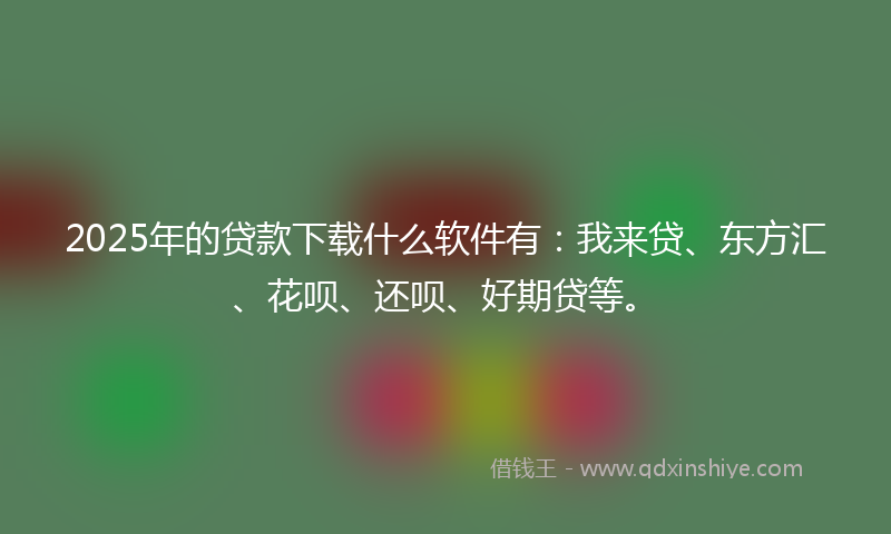 2025年的贷款下载什么软件有：我来贷、东方汇、花呗、还呗、好期贷等。