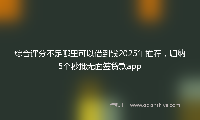 综合评分不足哪里可以借到钱2025年推荐，归纳5个秒批无面签贷款app