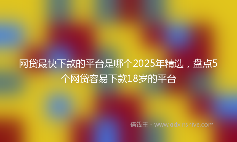 网贷最快下款的平台是哪个2025年精选，盘点5个网贷容易下款18岁的平台
