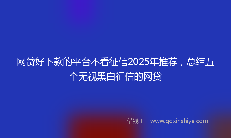 网贷好下款的平台不看征信2025年推荐，总结五个无视黑白征信的网贷
