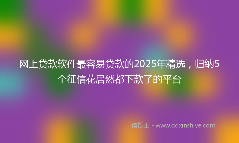 网上贷款软件最容易贷款的2025年精选，归纳5个征信花居然都下款了的平台
