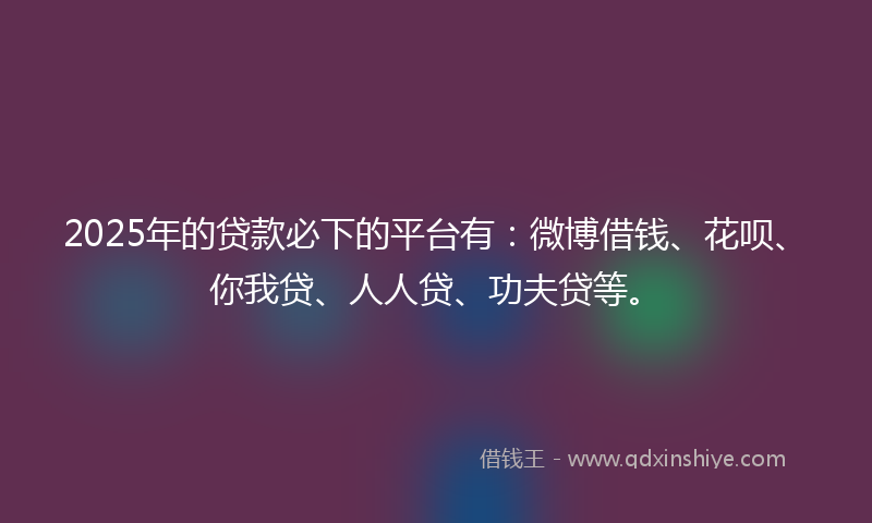 2025年的贷款必下的平台有：微博借钱、花呗、你我贷、人人贷、功夫贷等。