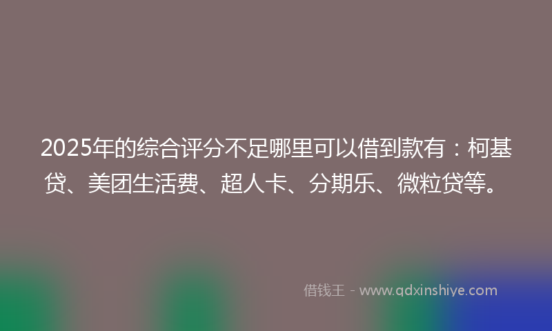 2025年的综合评分不足哪里可以借到款有：柯基贷、美团生活费、超人卡、分期乐、微粒贷等。