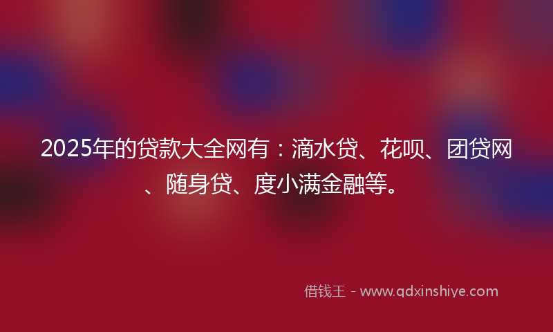 2025年的贷款大全网有：滴水贷、花呗、团贷网、随身贷、度小满金融等。