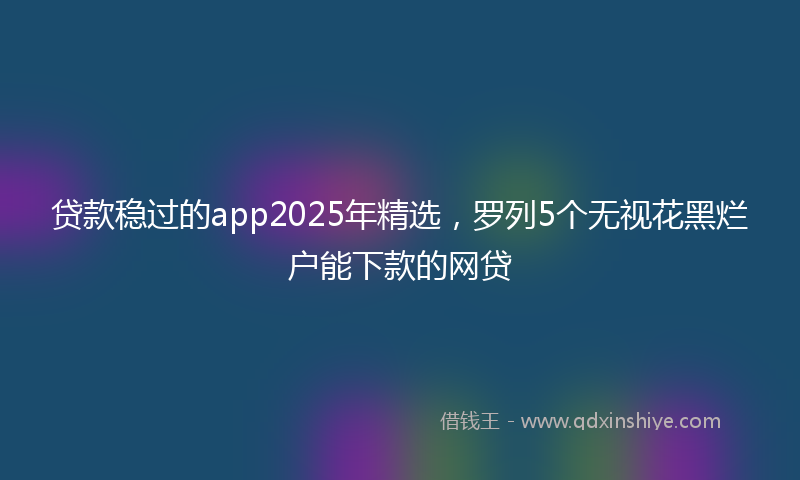 贷款稳过的app2025年精选，罗列5个无视花黑烂户能下款的网贷