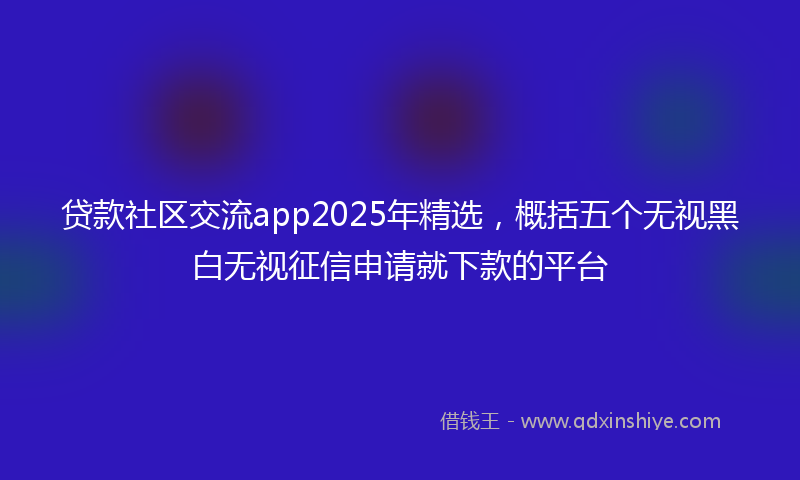 贷款社区交流app2025年精选，概括五个无视黑白无视征信申请就下款的平台