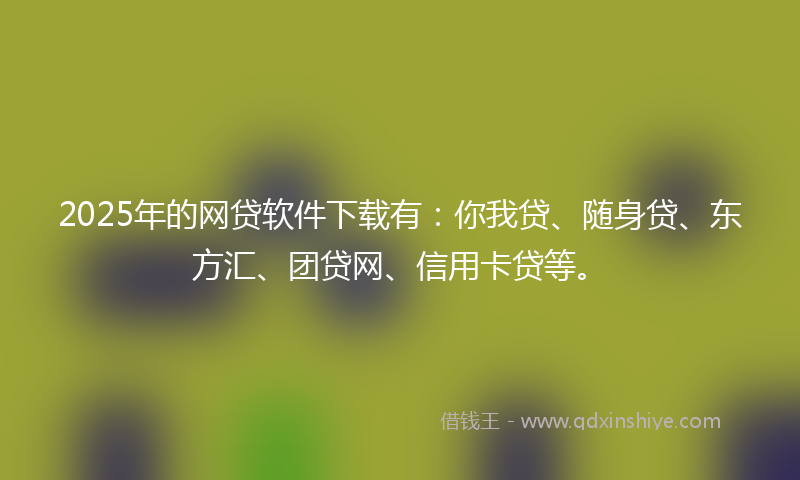 2025年的网贷软件下载有：你我贷、随身贷、东方汇、团贷网、信用卡贷等。