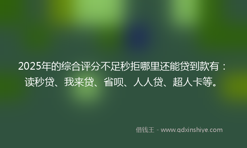 2025年的综合评分不足秒拒哪里还能贷到款有：读秒贷、我来贷、省呗、人人贷、超人卡等。